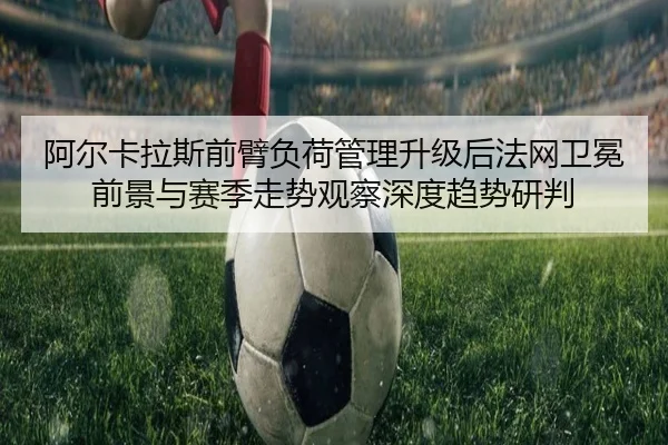 阿尔卡拉斯前臂负荷管理升级后法网卫冕前景与赛季走势观察深度趋势研判（ANBO Sports）